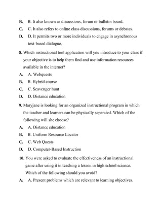 B. B. It also known as discussions, forum or bulletin board.
C. C. It also refers to online class discussions, forums or debates.
D. D. It permits two or more individuals to engage in asynchronous
text-based dialogue.
8. Which instructional tool application will you introduce to your class if
your objective is to help them find and use information resources
available in the internet?
A. A. Webquests
B. B. Hybrid course
C. C. Scavenger hunt
D. D. Distance education
9. Maryjane is looking for an organized instructional program in which
the teacher and learners can be physically separated. Which of the
following will she choose?
A. A. Distance education
B. B. Uniform Resource Locator
C. C. Web Quests
D. D. Computer-Based Instruction
10. You were asked to evaluate the effectiveness of an instructional
game after using it in teaching a lesson in high school science.
Which of the following should you avoid?
A. A. Present problems which are relevant to learning objectives.
 