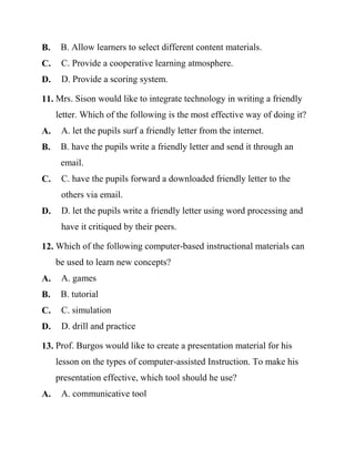 B. B. Allow learners to select different content materials.
C. C. Provide a cooperative learning atmosphere.
D. D. Provide a scoring system.
11. Mrs. Sison would like to integrate technology in writing a friendly
letter. Which of the following is the most effective way of doing it?
A. A. let the pupils surf a friendly letter from the internet.
B. B. have the pupils write a friendly letter and send it through an
email.
C. C. have the pupils forward a downloaded friendly letter to the
others via email.
D. D. let the pupils write a friendly letter using word processing and
have it critiqued by their peers.
12. Which of the following computer-based instructional materials can
be used to learn new concepts?
A. A. games
B. B. tutorial
C. C. simulation
D. D. drill and practice
13. Prof. Burgos would like to create a presentation material for his
lesson on the types of computer-assisted Instruction. To make his
presentation effective, which tool should he use?
A. A. communicative tool
 