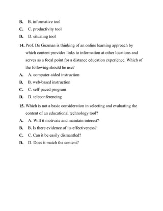 B. B. informative tool
C. C. productivity tool
D. D. situating tool
14. Prof. De Guzman is thinking of an online learning approach by
which content provides links to information at other locations and
serves as a focal point for a distance education experience. Which of
the following should he use?
A. A. computer-aided instruction
B. B. web-based instruction
C. C. self-paced program
D. D. teleconferencing
15. Which is not a basic consideration in selecting and evaluating the
content of an educational technology tool?
A. A. Will it motivate and maintain interest?
B. B. Is there evidence of its effectiveness?
C. C. Can it be easily dismantled?
D. D. Does it match the content?
 