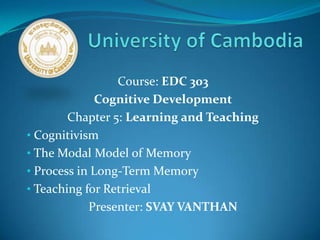 Course: EDC 303
Cognitive Development
Chapter 5: Learning and Teaching
• Cognitivism
• The Modal Model of Memory
• Process in Long-Term Memory
• Teaching for Retrieval
Presenter: SVAY VANTHAN
 
