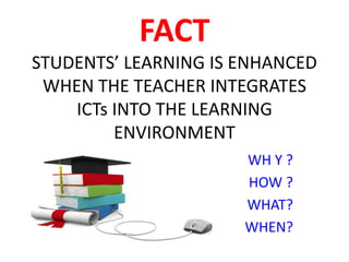 FACT
STUDENTS’ LEARNING IS ENHANCED
WHEN THE TEACHER INTEGRATES
ICTs INTO THE LEARNING
ENVIRONMENT
WH Y ?
HOW ?
WHAT?
WHEN?
 