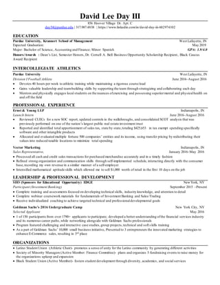 David Lee Day III
856 Hoover Village Dr. Apt. C
day54@purdue.edu | 317.987.4838 | https://www.linkedin.com/in/david-day-iii-602974102
EDUCATION
Purdue University, Krannert School of Management West Lafayette, IN
Expected Graduation: May 2019
Major: Bachelor of Science, Accounting and Finance; Minor: Spanish GPA: 3.9/4.0
Honors/Awards : Dean’s List, Semester Honors, Dr. Cornell A. Bell Business Opportunity Scholarship Recipient, Black Caucus
Award Recipient
INTERCOLLEGIATE ATHLETICS
Purdue University West Lafayette, IN
Division I Football Athlete June 2016–August 2016
 Devotes 40 hours per week to athletic training while maintaining a rigorous course load
 Gains valuable leadership and team-building skills by supporting the team through strategizing and collaborating each day
 Mentors and physically engages local students on the nuances ofexercising and possessing superiormental and physicalhealth on
and off the field
PROFESSIONAL EXPERIENCE
Ernst & Young LLP Indianapolis, IN
Launch Intern June 2016–August 2016
 Reviewed CUECs for a new SOC report, updated controls in the walkthroughs, and consolidated SCOT analysis that was
previously performed on one of the nation’s largest public real estate investment trust
 Reported and identified total apportionment of sales tax, state by state,totaling $425,653 in tax exempt spending specifically
software and other intangible products
 Allocated and evaluated multiple fortune 500 companies’ entities and its income, using transfer pricing by redistributing their
values into reduced taxable locations to minimize total spending
Vector Marketing Indianapolis, IN
Sales Representative, January 2016–May 2016
 Processed all cash and credit sales transactions for purchased merchandise accurately and in a timely fashion
 Refined strong organization and communication skills through self-implemented schedule, interacting directly with the consumer
base,recording my own revenue in a similar manner of a self-employer
 Intensified mathematical aptitude skills which allowed me to sell $1,000 worth of retail in the first 10 days on the job
LEADERSHIP & PROFESSIONAL DEVELOPMENT
SEO (Sponsors for Educational Opportunity) EDGE NewYork, NY
Participant (Investment Banking) September 2015 –Present
 Complete training and assessments focused on developing technical skills, industry knowledge, and attention to detail
 Complete webinar coursework materials for fundamentals of Investment Banking and Sales/Trading
 Receive individualized coaching to achieve targeted technical and professionaldevelopmental goals
Goldman Sachs’s 2016 Undergraduate Camp New York City, NY
Selected Applicant May 2016
 1 of 150 participants from over 1790+ applicants to participate; developed a better understanding ofthe financial services industry
and its numerous career paths,while networking alongside with Goldman Sachs professionals
 Program featured challenging and interactive case studies,group projects,technical and soft s kills training
 As a part of Goldman Sachs’ 10,000 small business initiative, Presented to 3 entrepreneurs the innovated marketing strategies to
enhance E-Commerce sales, resulting in 3rd place
ORGANIZATIONS
 Latino Student Union (Athletic Chair)- promotes a sense of unity for the Latino community by generating different activities
 Society of Minority Managers (Active Member: Finance Committee)- plans and organizes 5 fundraising events to raise money for
the organizations upkeep and expansion
 Black Student Union (Active Member)- fosters student development through diversity, academics, and social services
 