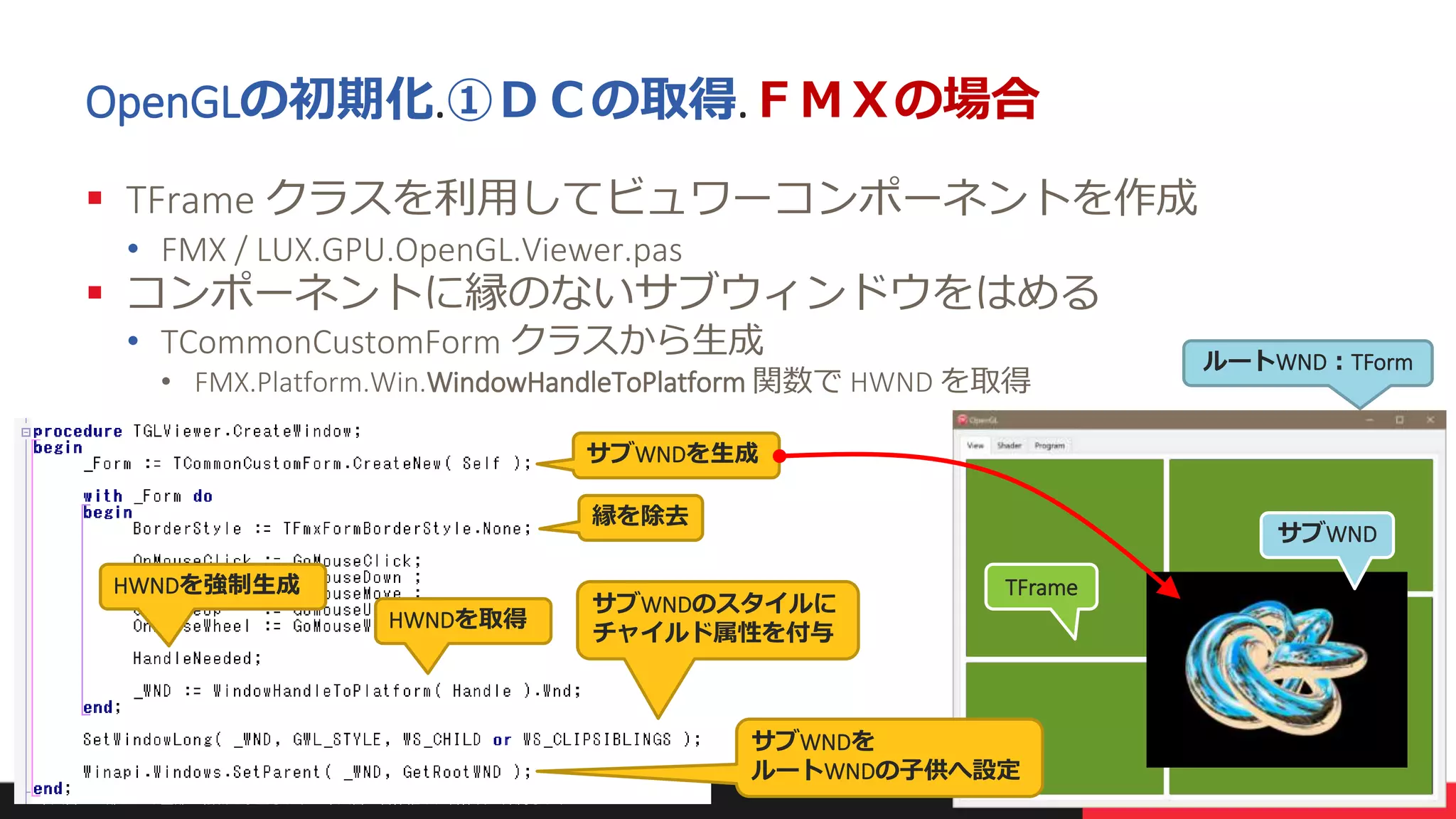 本文書の一部または全部の転載を禁止します。本文書の著作権は、著作者に帰属します。 15
OpenGLの初期化.①ＤＣの取得.ＦＭＸの場合
 TFrame クラスを利用してビュワーコンポーネントを作成
• FMX / LUX.GPU.OpenGL.Viewer.pas
 コンポーネントに縁のないサブウィンドウをはめる
• TCommonCustomForm クラスから生成
• FMX.Platform.Win.WindowHandleToPlatform 関数で HWND を取得
縁を除去
HWNDを強制生成
HWNDを取得
TFrame
サブWNDを
ルートWNDの子供へ設定
ルートWND：TForm
サブWND
サブWNDのスタイルに
チャイルド属性を付与
サブWNDを生成
 