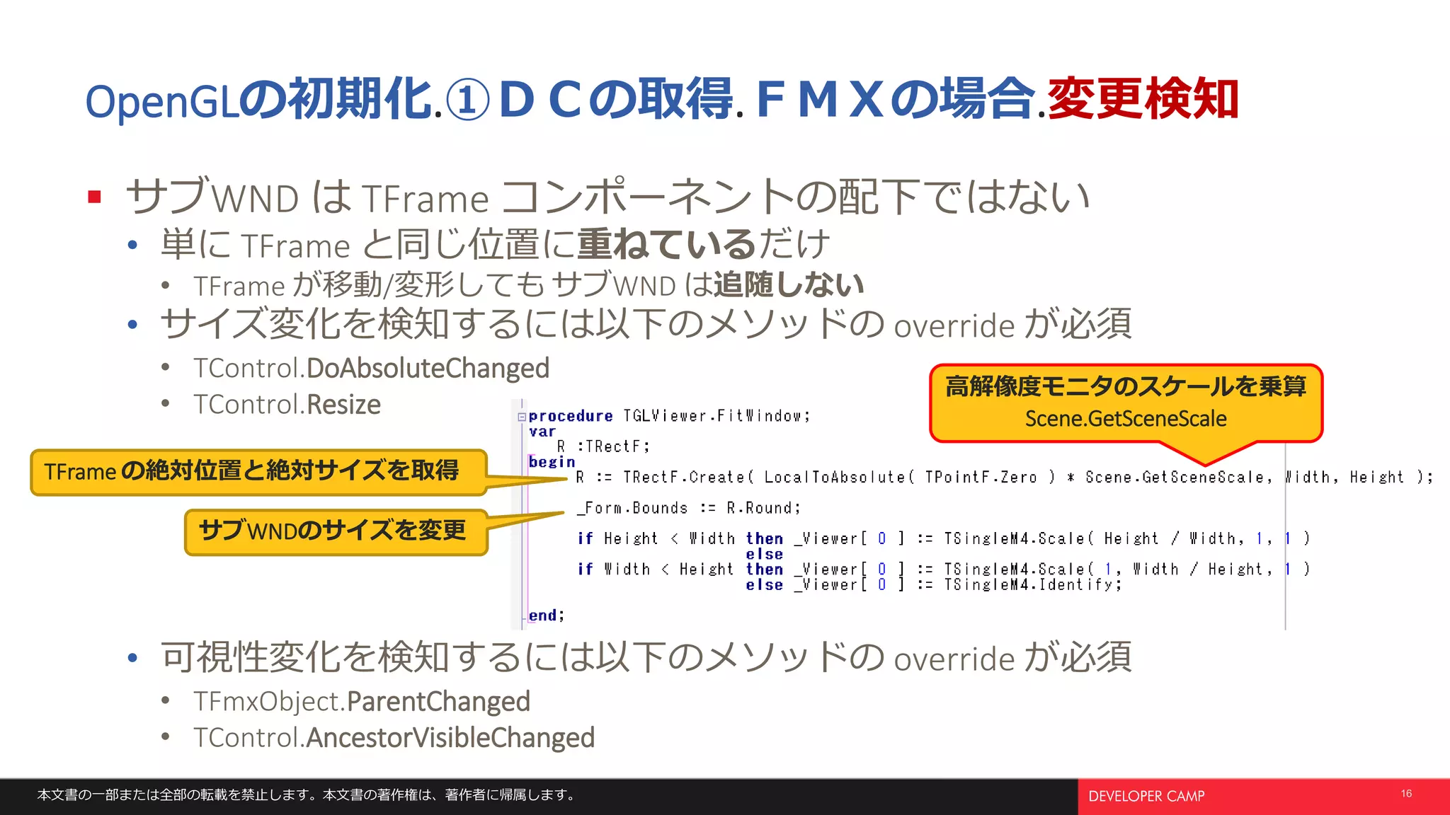 本文書の一部または全部の転載を禁止します。本文書の著作権は、著作者に帰属します。 16
OpenGLの初期化.①ＤＣの取得.ＦＭＸの場合.変更検知
 サブWND は TFrame コンポーネントの配下ではない
• 単に TFrame と同じ位置に重ねているだけ
• TFrame が移動/変形しても サブWND は追随しない
• サイズ変化を検知するには以下のメソッドの override が必須
• TControl.DoAbsoluteChanged
• TControl.Resize
• 可視性変化を検知するには以下のメソッドの override が必須
• TFmxObject.ParentChanged
• TControl.AncestorVisibleChanged
サブWNDのサイズを変更
TFrame の絶対位置と絶対サイズを取得
高解像度モニタのスケールを乗算
Scene.GetSceneScale
 