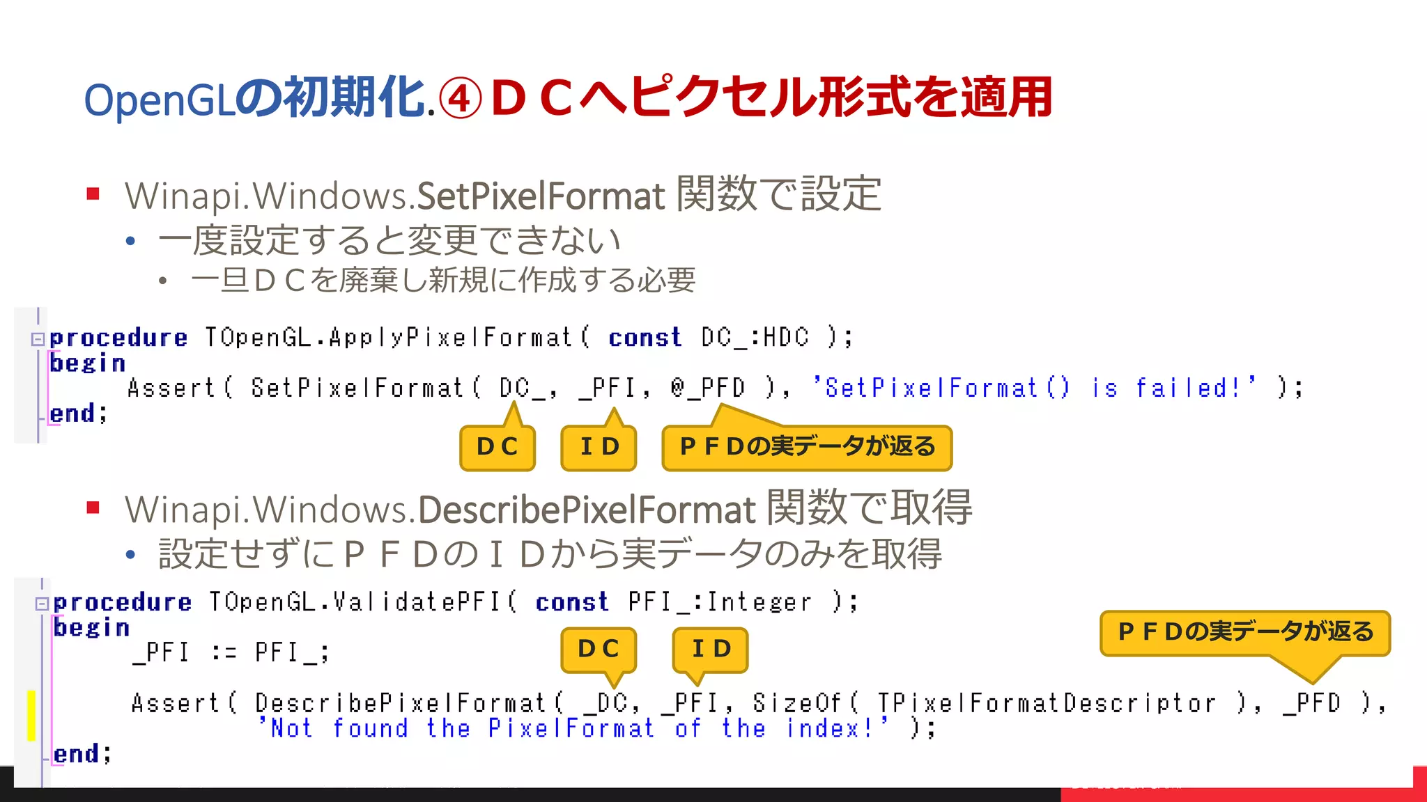本文書の一部または全部の転載を禁止します。本文書の著作権は、著作者に帰属します。 19
OpenGLの初期化.④ＤＣへピクセル形式を適用
 Winapi.Windows.SetPixelFormat 関数で設定
• 一度設定すると変更できない
• 一旦ＤＣを廃棄し新規に作成する必要
 Winapi.Windows.DescribePixelFormat 関数で取得
• 設定せずにＰＦＤのＩＤから実データのみを取得
ＩＤＤＣ ＰＦＤの実データが返る
ＩＤＤＣ
ＰＦＤの実データが返る
 