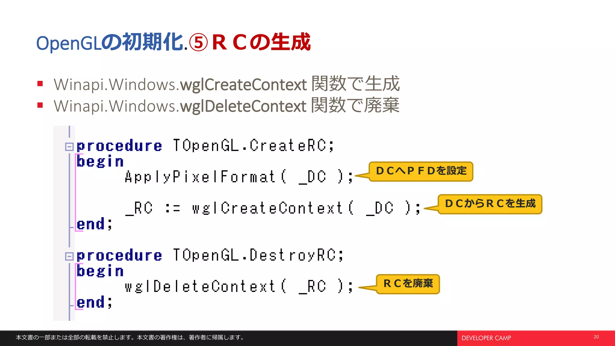 本文書の一部または全部の転載を禁止します。本文書の著作権は、著作者に帰属します。 20
OpenGLの初期化.⑤ＲＣの生成
 Winapi.Windows.wglCreateContext 関数で生成
 Winapi.Windows.wglDeleteContext 関数で廃棄
ＤＣへＰＦＤを設定
ＤＣからＲＣを生成
ＲＣを廃棄
 