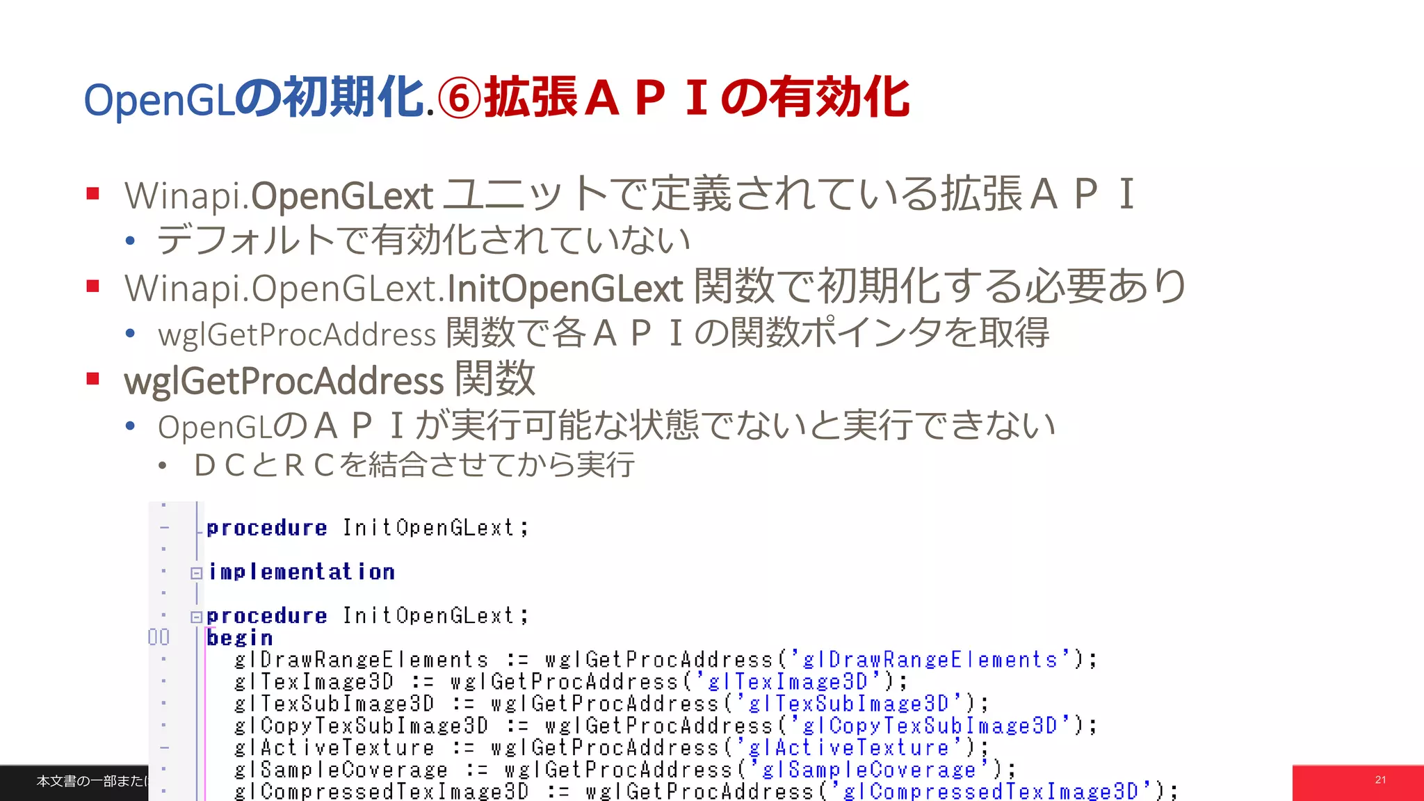 本文書の一部または全部の転載を禁止します。本文書の著作権は、著作者に帰属します。 21
OpenGLの初期化.⑥拡張ＡＰＩの有効化
 Winapi.OpenGLext ユニットで定義されている拡張ＡＰＩ
• デフォルトで有効化されていない
 Winapi.OpenGLext.InitOpenGLext 関数で初期化する必要あり
• wglGetProcAddress 関数で各ＡＰＩの関数ポインタを取得
 wglGetProcAddress 関数
• OpenGLのＡＰＩが実行可能な状態でないと実行できない
• ＤＣとＲＣを結合させてから実行
 