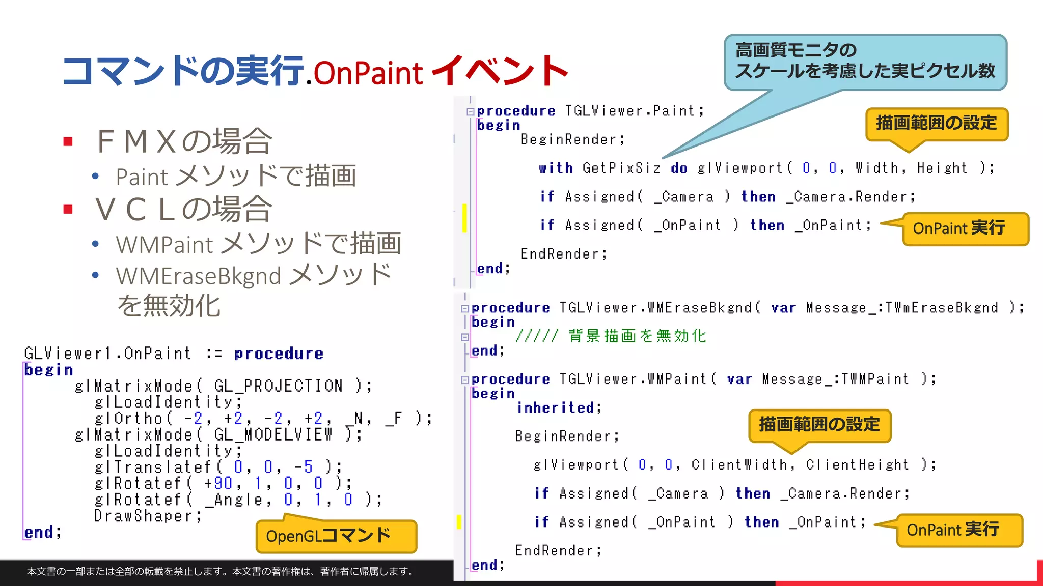 本文書の一部または全部の転載を禁止します。本文書の著作権は、著作者に帰属します。 26
コマンドの実行.OnPaint イベント
 ＦＭＸの場合
• Paint メソッドで描画
 ＶＣＬの場合
• WMPaint メソッドで描画
• WMEraseBkgnd メソッド
を無効化
OpenGLコマンド
描画範囲の設定
描画範囲の設定
高画質モニタの
スケールを考慮した実ピクセル数
OnPaint 実行
OnPaint 実行
 