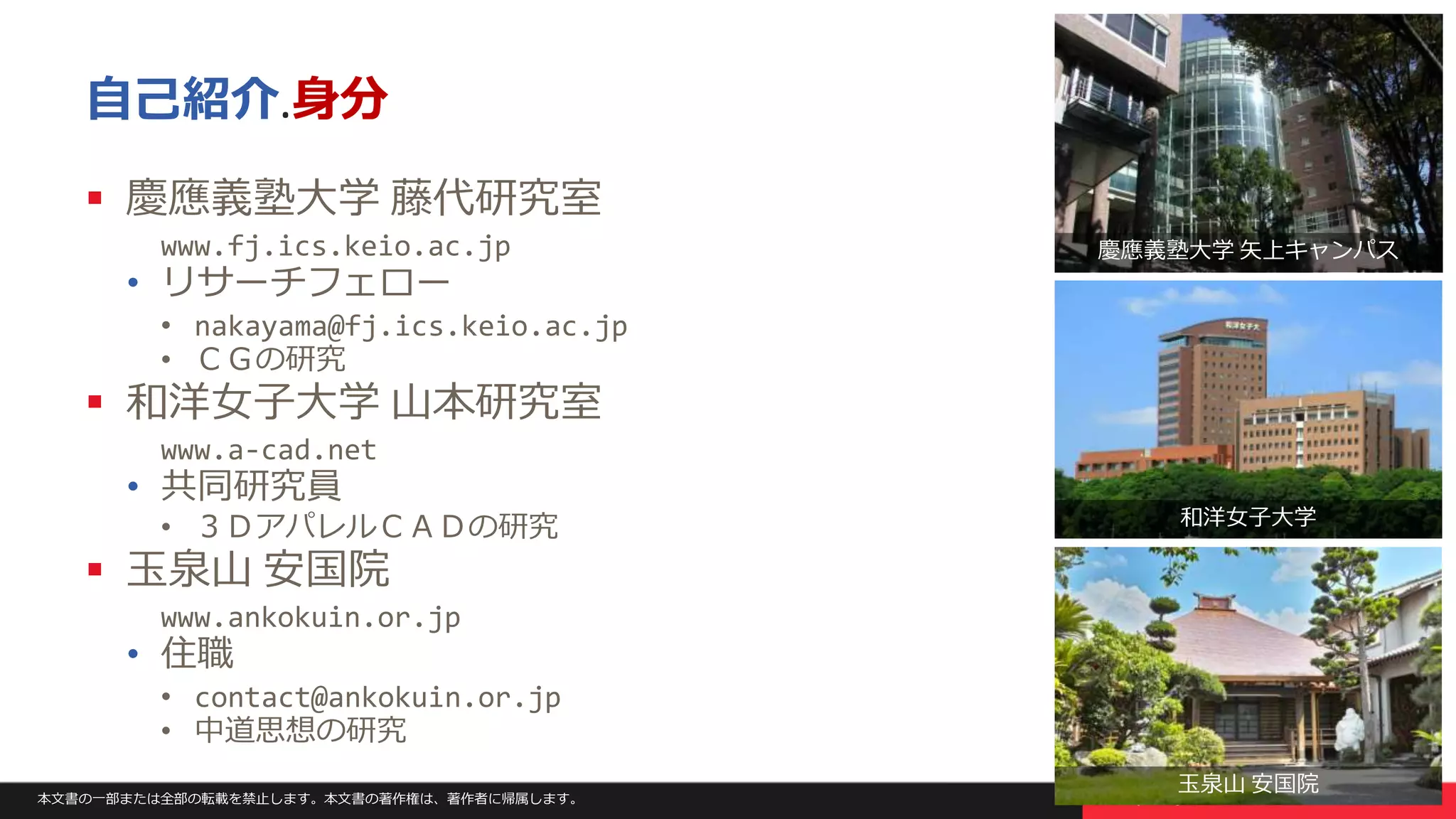本文書の一部または全部の転載を禁止します。本文書の著作権は、著作者に帰属します。 3
自己紹介.身分
 慶應義塾大学 藤代研究室
www.fj.ics.keio.ac.jp
• リサーチフェロー
• nakayama@fj.ics.keio.ac.jp
• ＣＧの研究
 和洋女子大学 山本研究室
www.a-cad.net
• 共同研究員
• ３ＤアパレルＣＡＤの研究
 玉泉山 安国院
www.ankokuin.or.jp
• 住職
• contact@ankokuin.or.jp
• 中道思想の研究
慶應義塾大学 矢上キャンパス
和洋女子大学
玉泉山 安国院
 