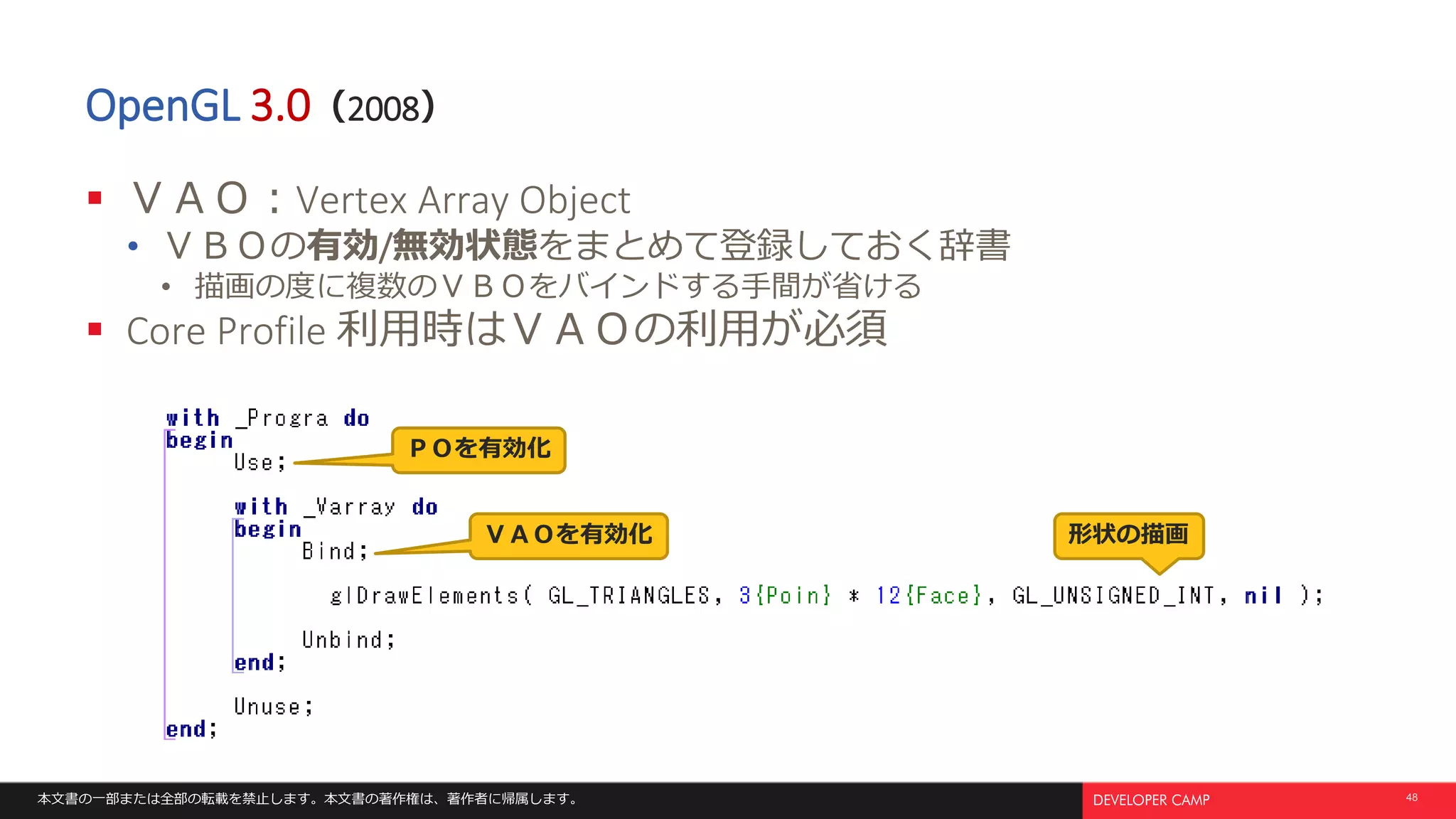 本文書の一部または全部の転載を禁止します。本文書の著作権は、著作者に帰属します。 48
OpenGL 3.0（2008）
 ＶＡＯ：Vertex Array Object
• ＶＢＯの有効/無効状態をまとめて登録しておく辞書
• 描画の度に複数のＶＢＯをバインドする手間が省ける
 Core Profile 利用時はＶＡＯの利用が必須
ＶＡＯを有効化
ＰＯを有効化
形状の描画
 