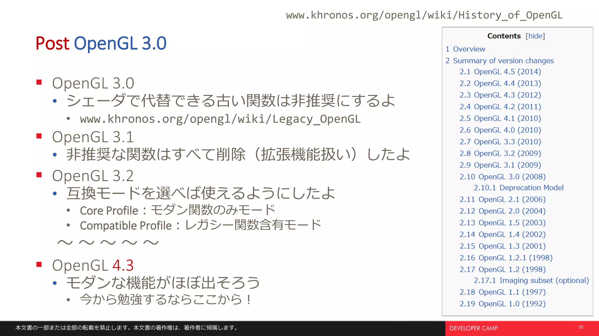 本文書の一部または全部の転載を禁止します。本文書の著作権は、著作者に帰属します。 50
Post OpenGL 3.0
 OpenGL 3.0
• シェーダで代替できる古い関数は非推奨にするよ
• www.khronos.org/opengl/wiki/Legacy_OpenGL
 OpenGL 3.1
• 非推奨な関数はすべて削除（拡張機能扱い）したよ
 OpenGL 3.2
• 互換モードを選べば使えるようにしたよ
• Core Profile：モダン関数のみモード
• Compatible Profile：レガシー関数含有モード
～ ～ ～ ～ ～
 OpenGL 4.3
• モダンな機能がほぼ出そろう
• 今から勉強するならここから！
www.khronos.org/opengl/wiki/History_of_OpenGL
 