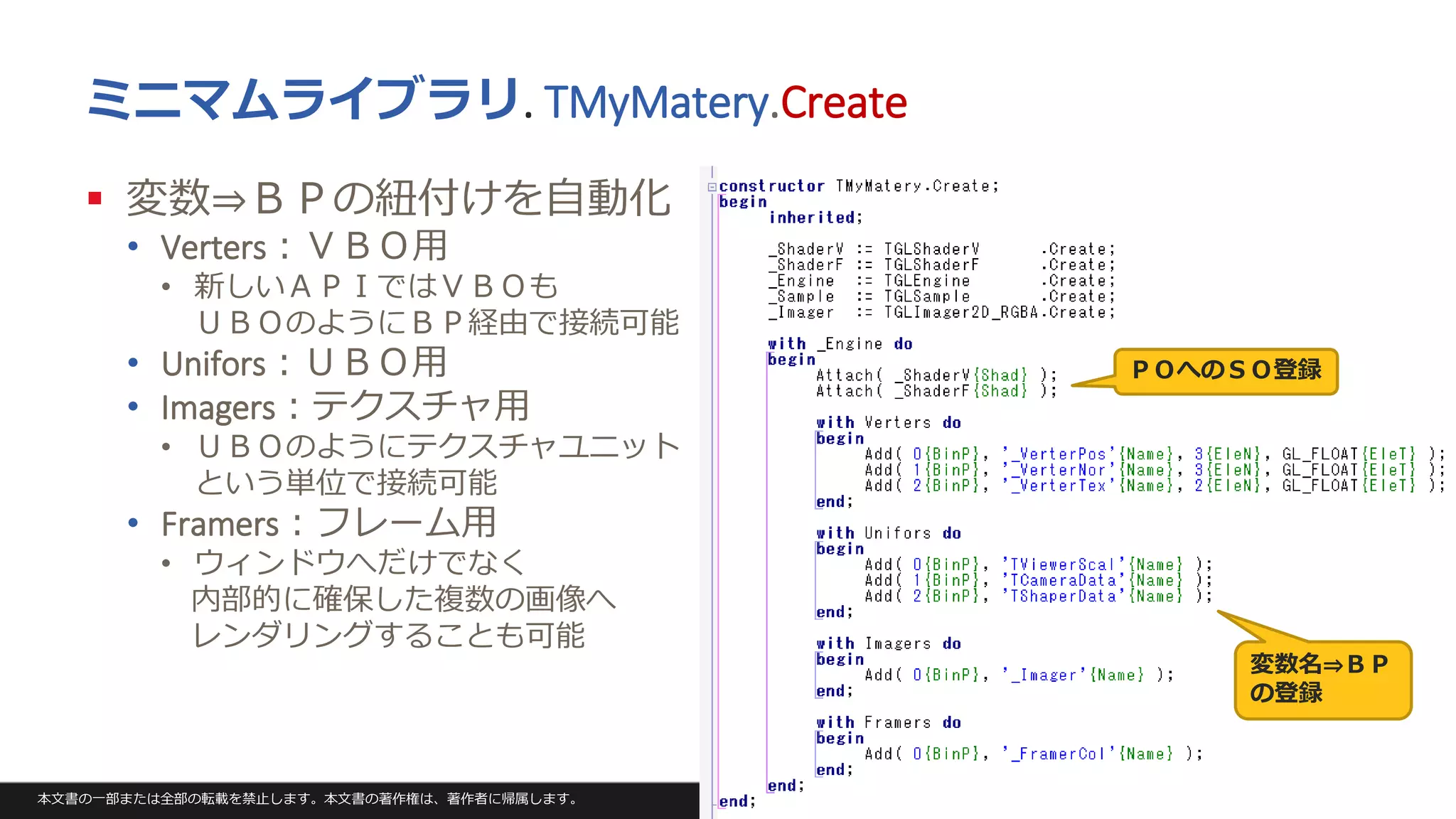 本文書の一部または全部の転載を禁止します。本文書の著作権は、著作者に帰属します。 59
ミニマムライブラリ. TMyMatery.Create
 変数⇒ＢＰの紐付けを自動化
• Verters：ＶＢＯ用
• 新しいＡＰＩではＶＢＯも
ＵＢＯのようにＢＰ経由で接続可能
• Unifors：ＵＢＯ用
• Imagers：テクスチャ用
• ＵＢＯのようにテクスチャユニット
という単位で接続可能
• Framers：フレーム用
• ウィンドウへだけでなく
内部的に確保した複数の画像へ
レンダリングすることも可能
ＰＯへのＳＯ登録
変数名⇒ＢＰ
の登録
 