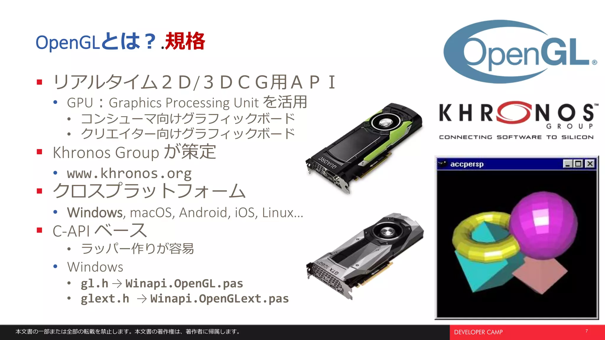 本文書の一部または全部の転載を禁止します。本文書の著作権は、著作者に帰属します。 7
OpenGLとは？.規格
 リアルタイム２Ｄ/３ＤＣＧ用ＡＰＩ
• GPU：Graphics Processing Unit を活用
• コンシューマ向けグラフィックボード
• クリエイター向けグラフィックボード
 Khronos Group が策定
• www.khronos.org
 クロスプラットフォーム
• Windows, macOS, Android, iOS, Linux…
 C-API ベース
• ラッパー作りが容易
• Windows
• gl.h → Winapi.OpenGL.pas
• glext.h → Winapi.OpenGLext.pas
 