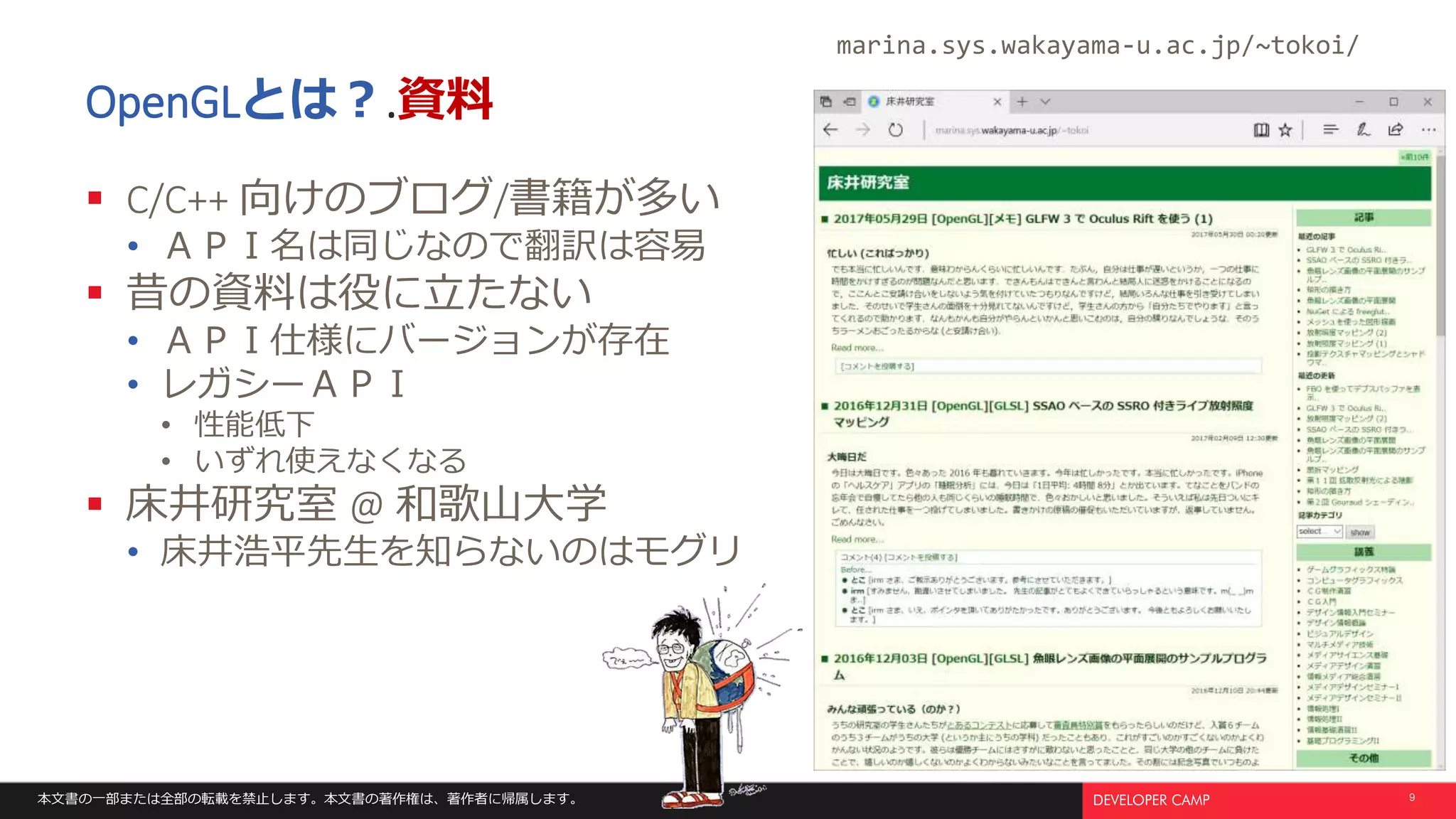 本文書の一部または全部の転載を禁止します。本文書の著作権は、著作者に帰属します。 9
OpenGLとは？.資料
 C/C++ 向けのブログ/書籍が多い
• ＡＰＩ名は同じなので翻訳は容易
 昔の資料は役に立たない
• ＡＰＩ仕様にバージョンが存在
• レガシーＡＰＩ
• 性能低下
• いずれ使えなくなる
 床井研究室 @ 和歌山大学
• 床井浩平先生を知らないのはモグリ
marina.sys.wakayama-u.ac.jp/~tokoi/
 