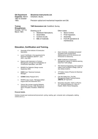 QA Department
Inspector. March
1981 to October
1983.
Shackman Instruments Ltd.
Chesham, Bucks.
Precision optical and mechanical inspection and QA.
Trainee
Draughtsman.
October 1977 to
March 1981.
T&R Generators Ltd. Guildford, Surrey.
Drawing up of:
 Steelwork fabrications.
 Assemblies.
 Control circuits.
 Bills of materials
Other duties:
 Stock Control.
 Final inspection.
 Assembly.
 Fork lift operations &
maintenance.
Education, Certification and Training.
 Associate of the Institute of Construction
Specialists.
 Level 3 Certificate in the requirements for
Electrical Installations (BS7671: June
2001). July 2005
 Diploma (with distinction) in Contract
Management, through the Confederation of
Construction Specialists. June 2004
 BS5839 Fire Detection Design course.
September 2003.
 CSCS Card, “Electrical Contracts
Manager”..
 CCNSG Safety Passport 2013.
 ROSPA 5 day course, “Managing Safely”,
August 2003 and December 2012.
 Various day courses covering Asbestos
Awareness Courses, CDM, Electricity at
Work, Principles of Isolation, HASW Act
etc.
 Open University, completed and passed
foundation level courses M102
(Mathematics) and S102 (Science) and
Introduction to Astronomy.
 NEBS Certificate in Supervisory
Management, gained on distance learning
basis from York College.
 TEC Electrical Engineering, then studied to
Higher Level at Watford College, (both as
day release student).
 15th
Edition Code of Practice for Electrical
Installations.
 Citb Site Safety Plus. The Site
Management Safety Training Scheme
(SMSTS) 30th
April 2014
 Secondary education. GCE’s in Physics
(C), Technical Drawing (C). CSE’s in
English, Maths History Geography.
Personal details.
Hobbies include boat maintenance/improvement, cycling, reading, gym, computer work, photography, walking,
cinema and d.i.y.
 