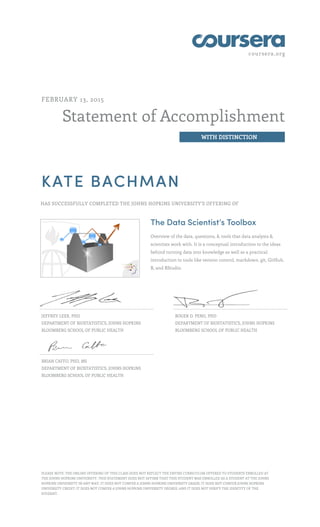 coursera.org
Statement of Accomplishment
WITH DISTINCTION
FEBRUARY 13, 2015
KATE BACHMAN
HAS SUCCESSFULLY COMPLETED THE JOHNS HOPKINS UNIVERSITY'S OFFERING OF
The Data Scientist’s Toolbox
Overview of the data, questions, & tools that data analysts &
scientists work with. It is a conceptual introduction to the ideas
behind turning data into knowledge as well as a practical
introduction to tools like version control, markdown, git, GitHub,
R, and RStudio.
JEFFREY LEEK, PHD
DEPARTMENT OF BIOSTATISTICS, JOHNS HOPKINS
BLOOMBERG SCHOOL OF PUBLIC HEALTH
ROGER D. PENG, PHD
DEPARTMENT OF BIOSTATISTICS, JOHNS HOPKINS
BLOOMBERG SCHOOL OF PUBLIC HEALTH
BRIAN CAFFO, PHD, MS
DEPARTMENT OF BIOSTATISTICS, JOHNS HOPKINS
BLOOMBERG SCHOOL OF PUBLIC HEALTH
PLEASE NOTE: THE ONLINE OFFERING OF THIS CLASS DOES NOT REFLECT THE ENTIRE CURRICULUM OFFERED TO STUDENTS ENROLLED AT
THE JOHNS HOPKINS UNIVERSITY. THIS STATEMENT DOES NOT AFFIRM THAT THIS STUDENT WAS ENROLLED AS A STUDENT AT THE JOHNS
HOPKINS UNIVERSITY IN ANY WAY. IT DOES NOT CONFER A JOHNS HOPKINS UNIVERSITY GRADE; IT DOES NOT CONFER JOHNS HOPKINS
UNIVERSITY CREDIT; IT DOES NOT CONFER A JOHNS HOPKINS UNIVERSITY DEGREE; AND IT DOES NOT VERIFY THE IDENTITY OF THE
STUDENT.
 