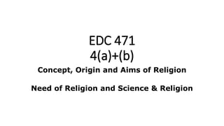 EDC 471
4(a)+(b)
Concept, Origin and Aims of Religion
Need of Religion and Science & Religion
 