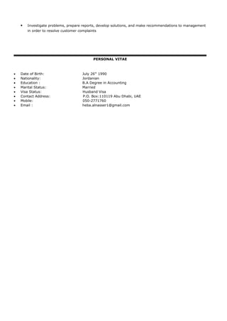  Investigate problems, prepare reports, develop solutions, and make recommendations to management
in order to resolve customer complaints
PERSONAL VITAE
• Date of Birth: July 26th
1990
• Nationality: Jordanian
• Education : B.A Degree in Accounting
• Marital Status: Married
• Visa Status: Husband Visa
• Contact Address: P.O. Box:110119 Abu Dhabi, UAE
• Mobile: 050-2771760
• Email : heba.alnasser1@gmail.com
 