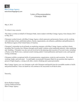Letter of Recommendation
Chiranjeet Shah
May 4, 2013
To whom it may concern:
This letter is written on behalf of Chiranjeet Shah, intern student with Blue Cottage Agency from January 2013
to May 2013.
Chiranjeet worked closely with Blue Cottage Agency which represents and promotes literary arts by working
with individual writers, published authors, literary organizations, arts alliances, publishers and publications in
the Midwest region of the United States of America.
Chiranjeet’s internship involved hands on marketing strategies with Blue Cottage Agency and their clients,
including The Crossing Arts Alliance through social media, websites, print marketing material, video marketing
and branding. Chiranjeet was also actively involved in the planning and execution of several events, including
a Poetry on the Wall event, a national award winning author’s book publication and launch event, and regional
writing workshops.
Chiranjeet exhibits exceptional skills of communication, organization, creativity and execution. He is hard
working, bright, and motivated. I would highly recommend Chiranjeet Shah for any position that requires a
person of high integrity, a strong work ethic, creative thinking and a great personality.
Blue Cottage Agency was very fortunate work with Chiranjeet and benefit from his incredible number of skills
and professionalism. I have no doubt he will continue to be successful in all that he does.
Sincerely,
Krista Rolfzen Soukup
Literary Publicist/Owner
Blue Cottage Agency
Blue Cottage Agency
www.bluecottageagency.com
Blue Cottage Agency
 