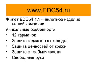 EDC54
Жилет EDC54 1.1 – пилотное изделие
нашей компании.
Уникальные особенности:
• 12 карманов
• Защита гаджетов от холода.
• Защита ценностей от кражи
• Защита от забывчивости
• Свободные руки
www.EDC54.ru
 