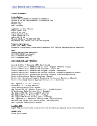Tomas Bernard, Senior IT ProfessionalTomas Bernard, Senior IT Professional
SKILLS SUMMARY
System Software
Windows NT 4.0, 2000 Server, 2003 Server, 2008 Server
Windows 95, 98 , Me, 2000 Professional, XP Professional, Vista, 7
Windows 3.1, 3.11
MS-DOS 6.22
RHEL 5.3 (basic)
Application and other Software
Cognos TM1 9.X, 10.X
Cognos BI 8.X, 10.X
Cognos Express 9.X, 10.X
Cognos Planning 8.X, 10.X
Cognos ICM 7.X, 8.X
Microsoft SQL Server 7.0, 2000, 2005, 2008
MS Office 97, 2000. XP,2003, 2007, 2010 – including VBA
Programming Languages
Basic C, C++, C#.NET, VB.NET
Experienced in Visual Basic 6.0, Visual Basic for Applications, SQL, VB Script, Windows Script Host, Kixtart Script
Other
Dell EMC AX100i Storage Area Network
NEC NEAX 2000 IPS phone system
CISCO Catalyst Routers (basic)
CISCO PIX Firewall (basic)
KEY COURSES AND TRAINING
Level 2 Certified IT Specialist (IBM, Open Group)
Received certification: IBM Certified Specialist – Cognos TM1 Data Analysis
Received certification: IBM Certified Developer – Cognos TM1
Received certification: IBM Certified Designer - Cognos 10 BI Reports
Received certification: IBM Certified Designer - Cognos 10 BI Multidimensional Reports
Received certification: IBM Certified Developer - Cognos 10 BI Metadata Models
Received International Tutoring Certificate (Canada)
Received an International Students Scholarship for Academic Excellence (Canada)
Received Advanced National Business Correspondence Certificate
IBM Cognos ICM 7.3 (2013, Canada)
Demo2Win (2013, Czech Republic)
Team Solution Design (2013, Poland)
IBM Cognos TM1 10.1 Masters Training (2012, United Kingdom)
GTM Advanced Skills Workshop (2012, Slovakia)
IBM Cognos TM1 10.1 Training (2012, Ukraine)
IBM Cognos BI 10.1.1 Training (2011, Turkey)
IBM Cognos TM1 Master Training (2011, Germany)
IBM Cognos BI 10.1. Advanced Training (2011, Czech Republic)
Microsoft SQL Server 2005 Training (2008, Czech Republic)
IBM Cognos BI Training (2006, Poland)
LANGUAGES:
English (full proficiency, French (needs to be refreshed), Czech (native or bilingual), Slovak (native or bilingual)
INTERESTS:
Family, sports, traveling
 