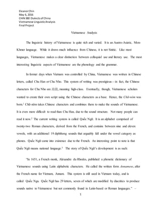 EleanorChin
May 6, 2016
CHIN 380 Dialectsof China
Vietnamese LinguisticAnalysis
Final Project
1
Vietnamese Analysis
The linguistic history of Vietnamese is quite rich and varied. It is an Austro-Asiatic, Mon-
Khmer language. While it draws much influence from Chinese, it is not Sinitic. Like most
languages, Vietnamese makes a clear distinction between colloquial use and literary use. The most
interesting linguistic aspects of Vietnamese are the phonology and the grammar.
In former days when Vietnam was controlled by China, Vietnamese was written in Chinese
letters, called Chu Han or Chu Nho. This system of writing was prestigious—in fact, the Chinese
characters for Chu Nho are 高級, meaning high-class. Eventually, though, Vietnamese scholars
wanted to create their own script using the Chinese characters as a base. Hence, the Chữ-nôm was
born.1 Chữ-nôm takes Chinese characters and combines them to make the sounds of Vietnamese.
It is even more difficult to read than Chu Han, due to the sound structure. Not many people can
read it now.2 The current writing system is called Quốc Ngữ. It is an alphabet comprised of
twenty-two Roman characters, derived from the French, and contains between nine and eleven
vowels, with an additional 19 diphthong sounds that arguably fall under the vowel category as
phones. Quốc Ngữ came into existence due to the French. An interesting point to note is that
Quốc Ngữ means national language.3 The story of Quốc Ngữ’s development is as such:
“In 1651, a French monk, Alexandre du Rhodes, published a phonetic dictionary of
Vietnamese sounds using Latin alphabetic characters. He called the written form Annamese, after
the French name for Vietnam, Annam. This system is still used in Vietnam today, and is
called Quốc Ngu. Quốc Ngữ has 29 letters, seven of which are modified by diacritics to produce
sounds native to Vietnamese but not commonly found in Latin-based or Roman languages.” –
 