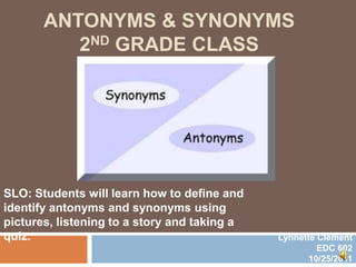 ANTONYMS & SYNONYMS
          2ND GRADE CLASS




SLO: Students will learn how to define and
identify antonyms and synonyms using
pictures, listening to a story and taking a
quiz.                                         Lynnette Clement
                                                       EDC 602
                                                     10/25/2011
 