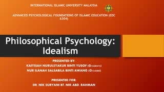 Philosophical Psychology:
Idealism
PRESENTED BY:
KAIYISAH NURULSYAKUR BINTI YUSOF (G1628472)
NUR ILANAH SALSABILA BINTI AWANG (G124380)
PRESENTED FOR:
DR. NIK SURYANI BT. NIK ABD. RAHMAN
INTERNATIONAL ISLAMIC UNIVERSITY MALAYSIA
ADVANCED PSYCHOLOGICAL FOUNDATIONS OF ISLAMIC EDUCATION (EDC
6304)
 
