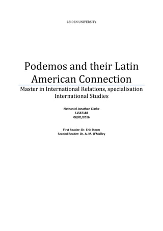 LEIDEN UNIVERSITY
Podemos and their Latin
American Connection
Master in International Relations, specialisation
International Studies
Nathaniel Jonathan Clarke
S1587188
08/01/2016
First Reader: Dr. Eric Storm
Second Reader: Dr. A. M. O'Malley
 