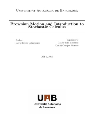 Universitat Aut`onoma de Barcelona
Brownian Motion and Introduction to
Stochastic Calculus
Author:
David Nebra Colmenares
Supervisors:
Maria Jolis Gim´enez
Daniel Campos Moreno
July 7, 2016
 
