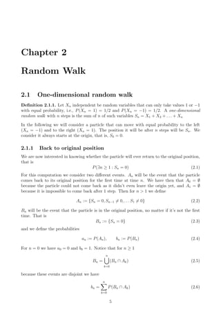 Chapter 2
Random Walk
2.1 One-dimensional random walk
Deﬁnition 2.1.1. Let Xn independent be random variables that can only take values 1 or −1
with equal probability, i.e., P(Xn = 1) = 1/2 and P(Xn = −1) = 1/2. A one-dimensional
random walk with n steps is the sum of n of such variables Sn = X1 + X2 + . . . + Xn
In the following we will consider a particle that can move with equal probability to the left
(Xn = −1) and to the right (Xn = 1). The position it will be after n steps will be Sn. We
consider it always starts at the origin, that is, S0 = 0.
2.1.1 Back to original position
We are now interested in knowing whether the particle will ever return to the original position,
that is
P(∃n ≥ 1 : Sn = 0) (2.1)
For this computation we consider two diﬀerent events. An will be the event that the particle
comes back to its original position for the ﬁrst time at time n. We have then that A0 = ∅
because the particle could not come back as it didn’t even leave the origin yet, and A1 = ∅
because it is impossible to come back after 1 step. Then for n > 1 we deﬁne
An := {Sn = 0, Sn−1 = 0, . . . S1 = 0} (2.2)
Bn will be the event that the particle is in the original position, no matter if it’s not the ﬁrst
time. That is
Bn := {Sn = 0} (2.3)
and we deﬁne the probabilities
an := P(An), bn := P(Bn) (2.4)
For n = 0 we have a0 = 0 and b0 = 1. Notice that for n ≥ 1
Bn =
n
k=0
(Bn ∩ Ak) (2.5)
because these events are disjoint we have
bn =
n
k=0
P(Bn ∩ Ak) (2.6)
5
 