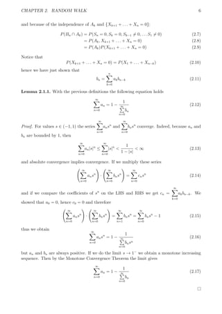 CHAPTER 2. RANDOM WALK 6
and because of the independence of Ak and {Xk+1 + . . . + Xn = 0}:
P(Bn ∩ Ak) = P(Sn = 0, Sk = 0, Sk−1 = 0, . . . S1 = 0) (2.7)
= P(Ak, Xk+1 + . . . + Xn = 0) (2.8)
= P(Ak)P(Xk+1 + . . . + Xn = 0) (2.9)
Notice that
P(Xk+1 + . . . + Xn = 0) = P(X1 + . . . + Xn−k) (2.10)
hence we have just shown that
bn =
n
k=0
akbn−k (2.11)
Lemma 2.1.1. With the previous deﬁnitions the following equation holds
∞
n=0
an = 1 −
1
∞
n=0
bn
(2.12)
Proof. For values s ∈ (−1, 1) the series
∞
n=0
ansn
and
∞
n=0
bnsn
converge. Indeed, because an and
bn are bounded by 1, then
∞
n=0
an|s|n
≤
∞
n=0
|s|n
<
1
1 − |s|
< ∞ (2.13)
and absolute convergence implies convergence. If we multiply these series
∞
n=0
ansn
·
∞
n=0
bnsn
=
∞
n=0
cnsn
(2.14)
and if we compare the coeﬃcients of sn
on the LHS and RHS we get cn =
∞
k=0
akbn−k. We
showed that a0 = 0, hence c0 = 0 and therefore
∞
n=0
ansn
·
∞
n=0
bnsn
=
∞
n=1
bnsn
=
∞
n=0
bnsn
− 1 (2.15)
thus we obtain ∞
n=0
ansn
= 1 −
1
∞
n=0
bnsn
(2.16)
but an and bn are always positive. If we do the limit s → 1−
we obtain a monotone increasing
sequence. Then by the Monotone Convergence Theorem the limit gives
∞
n=0
an = 1 −
1
∞
n=0
bn
(2.17)
 