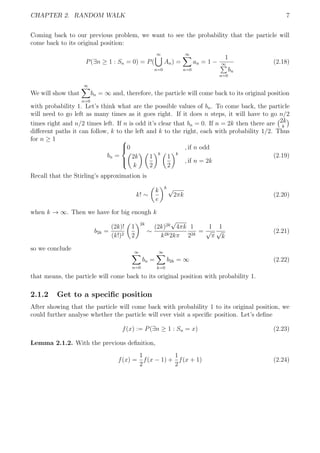 CHAPTER 2. RANDOM WALK 7
Coming back to our previous problem, we want to see the probability that the particle will
come back to its original position:
P(∃n ≥ 1 : Sn = 0) = P(
∞
n=0
An) =
∞
n=0
an = 1 −
1
∞
n=0
bn
(2.18)
We will show that
∞
n=0
bn = ∞ and, therefore, the particle will come back to its original position
with probability 1. Let’s think what are the possible values of bn. To come back, the particle
will need to go left as many times as it goes right. If it does n steps, it will have to go n/2
times right and n/2 times left. If n is odd it’s clear that bn = 0. If n = 2k then there are 2k
k
diﬀerent paths it can follow, k to the left and k to the right, each with probability 1/2. Thus
for n ≥ 1
bn =



0 , if n odd
2k
k
1
2
k
1
2
k
, if n = 2k
(2.19)
Recall that the Stirling’s approximation is
k! ∼
k
e
k √
2πk (2.20)
when k → ∞. Then we have for big enough k
b2k =
(2k)!
(k!)2
1
2
2k
∼
(2k)2k
√
4πk
k2k2kπ
1
22k
=
1
√
π
1
√
k
(2.21)
so we conclude ∞
n=0
bn =
∞
k=0
b2k = ∞ (2.22)
that means, the particle will come back to its original position with probability 1.
2.1.2 Get to a speciﬁc position
After showing that the particle will come back with probability 1 to its original position, we
could further analyse whether the particle will ever visit a speciﬁc position. Let’s deﬁne
f(x) := P(∃n ≥ 1 : Sn = x) (2.23)
Lemma 2.1.2. With the previous deﬁnition,
f(x) =
1
2
f(x − 1) +
1
2
f(x + 1) (2.24)
 