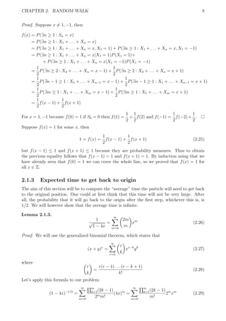 CHAPTER 2. RANDOM WALK 8
Proof. Suppose x = 1, −1, then
f(x) = P(∃n ≥ 1 : Sn = x)
= P(∃n ≥ 1 : X1 + . . . + Xn = x)
= P(∃n ≥ 1 : X1 + . . . + Xn = x, X1 = 1) + P(∃n ≥ 1 : X1 + . . . + Xn = x, X1 = −1)
= P(∃n ≥ 1 : X1 + . . . + Xn = x|X1 = 1)P(X1 = 1)+
+ P(∃n ≥ 1 : X1 + . . . + Xn = x|X1 = −1)P(X1 = −1)
=
1
2
P(∃n ≥ 2 : X2 + . . . + Xn = x − 1) +
1
2
P(∃n ≥ 2 : X2 + . . . + Xn = x + 1)
=
1
2
P(∃n − 1 ≥ 1 : X1 + . . . + Xn−1 = x − 1) +
1
2
P(∃n − 1 ≥ 1 : X1 + . . . + Xn−1 = x + 1)
=
1
2
P(∃m ≥ 1 : X1 + . . . + Xm = x − 1) +
1
2
P(∃m ≥ 1 : X1 + . . . + Xm = x + 1)
=
1
2
f(x − 1) +
1
2
f(x + 1)
For x = 1, −1 because f(0) = 1 if S0 = 0 then f(1) =
1
2
+
1
2
f(2) and f(−1) =
1
2
f(−2)+
1
2
.
Suppose f(x) = 1 for some x, then
1 = f(x) =
1
2
f(x − 1) +
1
2
f(x + 1) (2.25)
but f(x − 1) ≤ 1 and f(x + 1) ≤ 1 because they are probability measures. Thus to obtain
the previous equality follows that f(x − 1) = 1 and f(x + 1) = 1. By induction using that we
have already seen that f(0) = 1 we can cover the whole line, so we proved that f(x) = 1 for
all x ∈ Z.
2.1.3 Expected time to get back to origin
The aim of this section will be to compute the “average” time the particle will need to get back
to the original position. One could at ﬁrst think that this time will not be very large. After
all, the probability that it will go back to the origin after the ﬁrst step, whichever this is, is
1/2. We will however show that the average time is inﬁnite.
Lemma 2.1.3.
1
√
1 − 4x
=
∞
m=0
2m
m
xm
(2.26)
Proof. We will use the generalized binomial theorem, which states that
(x + y)r
=
∞
r=0
r
k
xr−k
yk
(2.27)
where
r
k
=
r(r − 1) . . . (r − k + 1)
k!
(2.28)
Let’s apply this formula to our problem:
(1 − 4x)−1/2
=
∞
m=0
m
k=1(2k − 1)
2mm!
(4x)m
=
∞
m=0
m
k=1(2k − 1)
m!
2m
xm
(2.29)
 