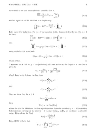 CHAPTER 2. RANDOM WALK 9
so we need to see that the coeﬃcients coincide, that is
m
k=1(2k − 1)
m!
2m
=
2m
m
(2.30)
the last equation can be rewritten in a simpler way
m
k=1
(2k − 1)2m
=
(2m)!
m!
=
2m
k=m+1
k (2.31)
Let’s show it by induction. For m = 1 the equation holds. Suppose it true for m. For m + 1
we have
m+1
k=1
(2k − 1)2m+1
= 2(2m + 1)2m
m
k=1
(2k − 1) (2.32)
and
2m+2
k=m+2
k =
1
m + 1
(2m + 2)(2m + 1)
2m
k=m+1
k (2.33)
using the induction hypothesis
2(2m + 1) =
1
m + 1
(2m + 2)(2m + 1) (2.34)
which is true.
Theorem 2.1.1. For m ≥ 1, the probability of a ﬁrst return to the origin at a time 2m is
given by
a2m =
b2m
2m − 1
=
2m
m
(2m − 1)22m
(2.35)
Proof. Let’s begin deﬁning the functions
U(x) =
∞
m=0
b2mxm
(2.36)
and
F(x) =
∞
m=0
a2mxm
(2.37)
Since we know that for m ≥ 1
b2m =
2m
m=0
a2kb2m−2k (2.38)
then
U(x) = 1 + U(x)F(x) (2.39)
where the 1 in the RHS from the last equation comes from the fact that b0 = 1. We note that
both functions converge on the interval (−1, 1), since both an and bn are less than 1 in absolute
value. Thus solving for F(x)
F(x) =
U(x) − 1
U(x)
(2.40)
From (2.19) we have that
U(x) =
∞
m=0
2m
m
2−2m
xm
(2.41)
 