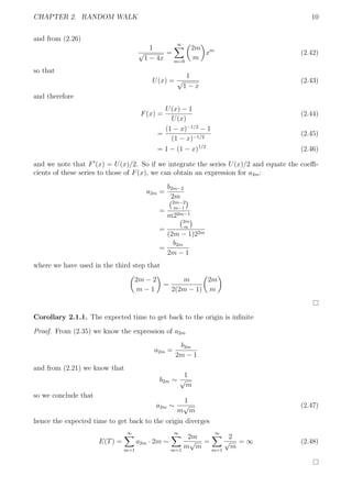 CHAPTER 2. RANDOM WALK 10
and from (2.26)
1
√
1 − 4x
=
∞
m=0
2m
m
xm
(2.42)
so that
U(x) =
1
√
1 − x
(2.43)
and therefore
F(x) =
U(x) − 1
U(x)
(2.44)
=
(1 − x)−1/2
− 1
(1 − x)−1/2
(2.45)
= 1 − (1 − x)1/2
(2.46)
and we note that F (x) = U(x)/2. So if we integrate the series U(x)/2 and equate the coeﬃ-
cients of these series to those of F(x), we can obtain an expression for a2m:
a2m =
b2m−2
2m
=
2m−2
m−1
m22m−1
=
2m
m
(2m − 1)22m
=
b2m
2m − 1
where we have used in the third step that
2m − 2
m − 1
=
m
2(2m − 1)
2m
m
Corollary 2.1.1. The expected time to get back to the origin is inﬁnite
Proof. From (2.35) we know the expression of a2m
a2m =
b2m
2m − 1
and from (2.21) we know that
b2m ∼
1
√
m
so we conclude that
a2m ∼
1
m
√
m
(2.47)
hence the expected time to get back to the origin diverges
E(T) =
∞
m=1
a2m · 2m ∼
∞
m=1
2m
m
√
m
=
∞
m=1
2
√
m
= ∞ (2.48)
 