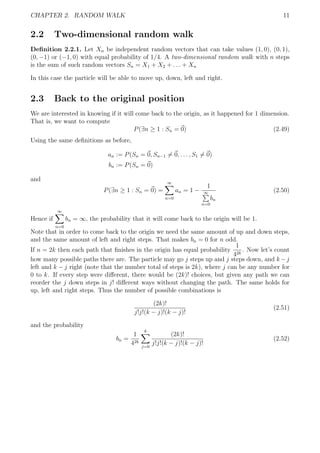 CHAPTER 2. RANDOM WALK 11
2.2 Two-dimensional random walk
Deﬁnition 2.2.1. Let Xn be independent random vectors that can take values (1, 0), (0, 1),
(0, −1) or (−1, 0) with equal probability of 1/4. A two-dimensional random walk with n steps
is the sum of such random vectors Sn = X1 + X2 + . . . + Xn
In this case the particle will be able to move up, down, left and right.
2.3 Back to the original position
We are interested in knowing if it will come back to the origin, as it happened for 1 dimension.
That is, we want to compute
P(∃n ≥ 1 : Sn = 0) (2.49)
Using the same deﬁnitions as before,
an := P(Sn = 0, Sn−1 = 0, . . . , S1 = 0)
bn := P(Sn = 0)
and
P(∃n ≥ 1 : Sn = 0) =
∞
n=0
an = 1 −
1
∞
n=0
bn
(2.50)
Hence if
∞
n=0
bn = ∞, the probability that it will come back to the origin will be 1.
Note that in order to come back to the origin we need the same amount of up and down steps,
and the same amount of left and right steps. That makes bn = 0 for n odd.
If n = 2k then each path that ﬁnishes in the origin has equal probability
1
42k
. Now let’s count
how many possible paths there are. The particle may go j steps up and j steps down, and k −j
left and k − j right (note that the number total of steps is 2k), where j can be any number for
0 to k. If every step were diﬀerent, there would be (2k)! choices, but given any path we can
reorder the j down steps in j! diﬀerent ways without changing the path. The same holds for
up, left and right steps. Thus the number of possible combinations is
(2k)!
j!j!(k − j)!(k − j)!
(2.51)
and the probability
bn =
1
42k
k
j=0
(2k)!
j!j!(k − j)!(k − j)!
(2.52)
 
