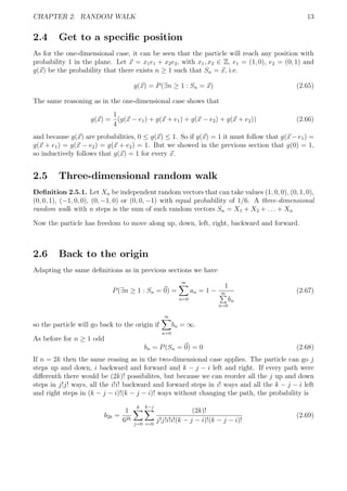 CHAPTER 2. RANDOM WALK 13
2.4 Get to a speciﬁc position
As for the one-dimensional case, it can be seen that the particle will reach any position with
probability 1 in the plane. Let x = x1e1 + x2e2, with x1, x2 ∈ Z, e1 = (1, 0), e2 = (0, 1) and
g(x) be the probability that there exists n ≥ 1 such that Sn = x, i.e.
g(x) = P(∃n ≥ 1 : Sn = x) (2.65)
The same reasoning as in the one-dimensional case shows that
g(x) =
1
4
(g(x − e1) + g(x + e1) + g(x − e2) + g(x + e2)) (2.66)
and because g(x) are probabilities, 0 ≤ g(x) ≤ 1. So if g(x) = 1 it must follow that g(x − e1) =
g(x + e1) = g(x − e2) = g(x + e2) = 1. But we showed in the previous section that g(0) = 1,
so inductively follows that g(x) = 1 for every x.
2.5 Three-dimensional random walk
Deﬁnition 2.5.1. Let Xn be independent random vectors that can take values (1, 0, 0), (0, 1, 0),
(0, 0, 1), (−1, 0, 0), (0, −1, 0) or (0, 0, −1) with equal probability of 1/6. A three-dimensional
random walk with n steps is the sum of such random vectors Sn = X1 + X2 + . . . + Xn
Now the particle has freedom to move along up, down, left, right, backward and forward.
2.6 Back to the origin
Adapting the same deﬁnitions as in previous sections we have
P(∃n ≥ 1 : Sn = 0) =
∞
n=0
an = 1 −
1
∞
n=0
bn
(2.67)
so the particle will go back to the origin if
∞
n=0
bn = ∞.
As before for n ≥ 1 odd
bn = P(Sn = 0) = 0 (2.68)
If n = 2k then the same reasing as in the two-dimensional case applies. The particle can go j
steps up and down, i backward and forward and k − j − i left and right. If every path were
diﬀerenth there would be (2k)! possibilites, but because we can reorder all the j up and down
steps in j!j! ways, all the i!i! backward and forward steps in i! ways and all the k − j − i left
and right steps in (k − j − i)!(k − j − i)! ways without changing the path, the probability is
b2k =
1
62k
k
j=0
k−j
i=0
(2k)!
j!j!i!i!(k − j − i)!(k − j − i)!
(2.69)
 