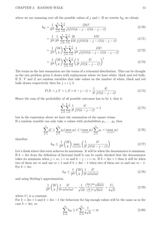 CHAPTER 2. RANDOM WALK 14
where we are summing over all the possible values of j and i. If we rewrite b2k we obtain
b2k =
1
62k
k
j=0
k−j
i=0
(2k)!
j!j!i!i!(k − j − i)!(k − j − i)!
(2.70)
=
1
22k
1
32k
k
j=0
k−j
i=0
2k
k!k!
k!k!
j!j!i!i!(k − j − i)!(k − j − i)!
(2.71)
=
1
22k
2k
k
k
j=0
k−j
i=0
1
32k
k!k!
j!j!i!i!(k − j − i)!(k − j − i)!
(2.72)
=
1
22k
2k
k
k
j=0
k−j
i=0
1
3k
k!
j!i!(k − j − i)!
2
(2.73)
The terms in the last summation are the terms of a trinomial distribution. This can be thought
as the urn problem given k draws with replacement where we have white, black and red balls.
If X, Y and Z are random variables that take values on the number of white, black and red
balls drawn respectively then for j + i ≤ k
P(X = j, Y = i, Z = k − j − i) =
1
3k
k!
j!i!(k − j − i)!
(2.74)
Hence the sum of the probability of all possible outcomes has to be 1, that is
k
j=0
k−j
i=0
1
3k
k!
j!i!(k − j − i)!
= 1 (2.75)
but in the expression above we have the summation of the square terms.
If a random variable can only take n values with probabilities p1, . . . , pn then
n
j=1
p2
j ≤
n
j=1
pj( max
1≤i≤n
pi) ≤ ( max
1≤i≤n
pi)
n
j=1
pj = ( max
1≤i≤n
pi) (2.76)
therefore
b2k ≤
1
22k
2k
k
max
1≤i,j≤k
1
3k
k!
j!i!(k − j − i)!
(2.77)
Let’s think where this term achieves its maximum. It will be when the denominator is minimum.
If k = 3m from the deﬁnition of factorial itself it can be easily checked that the denominator
takes its minimum when j = m, i = m and k − j − i = m. If k = 3m + 1 then it will be when
two of them are m and one m + 1 and if k = 3m − 1 when two of them are m and one m − 1.
For k = 3m
b2k ≤
1
22k
2k
k
1
3k
k!
m!m!m!
(2.78)
and using Stirling’s approximation
1
22k
2k
k
1
3k
k!
m!m!m!
∼
1
√
πk
(3m
e
)3m
√
6mπ
(m
e
)m
√
2mπ
=
C1
k
√
k
(2.79)
where C1 is a constant.
For k = 3m + 1 and k = 3m − 1 the behaviour for big enough values will be the same as in the
case k = 3m, so
∞
k=0
b2k ≤ C
∞
k=0
1
k
√
k
< ∞ (2.80)
 