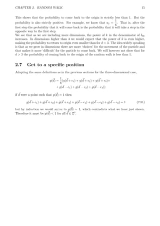 CHAPTER 2. RANDOM WALK 15
This shows that the probability to come back to the origin is strictly less than 1. But the
probability is also strictly positive. For example, we know that a2 =
1
6
. That is, after the
ﬁrst step the probability that it will come back is the probability that it will take a step in the
opposite way to the ﬁrst step.
We see that as we are including more dimensions, the power of k in the denominator of b2k
increases. In dimensions higher than 3 we would expect that the power of k is even higher,
making the probability to return to origin even smaller than for d = 3. The idea widely speaking
is that as we grow in dimensions there are more ‘choices’ for the movement of the particle and
that makes it more ‘diﬃcult’ for the particle to come back. We will however not show that for
d > 3 the probability of coming back to the origin of the random walk is less than 1.
2.7 Get to a speciﬁc position
Adapting the same deﬁnitions as in the previous sections for the three-dimensional case,
g(d) =
1
6
(g(d + e1) + g(d + e2) + g(d + e3)+
+ g(d − e1) + g(d − e2) + g(d − e3))
if d were a point such that g(d) = 1 then
g(d + e1) + g(d + e2) + g(d + e3) + g(d − e1) + g(d − e2) + g(d − e3) = 1 (2.81)
but by induction we would arrive to g(0) = 1, which contradicts what we have just shown.
Therefore it must be g(d) < 1 for all d ∈ Z3
.
 