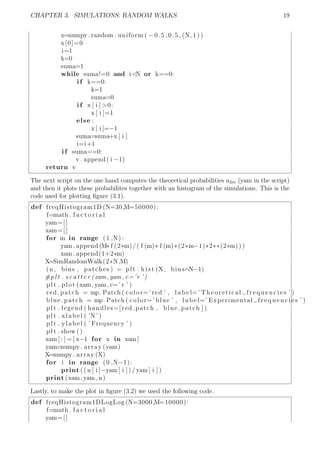 CHAPTER 3. SIMULATIONS: RANDOM WALKS 19
x=numpy . random . uniform ( −0.5 ,0.5 ,(N, 1 ) )
x[0]=0
i=1
k=0
suma=1
while suma!=0 and i<N or k==0:
i f k==0:
k=1
suma=0
i f x [ i ] >0:
x [ i ]=1
else :
x [ i ]=−1
suma=suma+x [ i ]
i=i+1
i f suma==0:
v . append ( i −1)
return v
The next script on the one hand computes the theoretical probabilities a2m (yam in the script)
and then it plots these probabilites together with an histogram of the simulations. This is the
code used for plotting ﬁgure (3.1).
def freqHistogram1D (N=30,M=50000):
f=math . f a c t o r i a l
yam=[]
xam=[]
for m in range (1 ,N) :
yam. append (M* f (2*m)/( f (m)* f (m)*(2*m−1)*2**(2*m) ) )
xam. append(1+2*m)
X=SimRandomWalk(2*N,M)
(n , bins , patches ) = plt . h i s t (X, bins=N−1)
#p l t . s c a t t e r (xam,yam, c=’r ’)
plt . plot (xam,yam, c=’ r ’ )
red patch = mp. Patch ( color=’ red ’ , l a b e l=’ Theoretical frequencies ’ )
blue patch = mp. Patch ( color=’ blue ’ , l a b e l=’ Experimental frequencies ’ )
plt . legend ( handles =[ red patch , blue patch ] )
plt . xlabel ( ’N’ )
plt . ylabel ( ’ Frequency ’ )
plt . show ()
xam [ : ] = [ x−1 for x in xam]
yam=numpy . array (yam)
X=numpy . array (X)
for i in range (0 ,N−1):
print (( n [ i ]−yam[ i ] ) /yam[ i ] )
print (xam,yam, n)
Lastly, to make the plot in ﬁgure (3.2) we used the following code.
def freqHistogram1DLogLog (N=3000,M=10000):
f=math . f a c t o r i a l
yam=[]
 