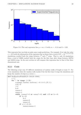 CHAPTER 3. SIMULATIONS: RANDOM WALKS 22
Figure 3.4: Plot and regression line y = mx + b with m = −0.14 and b = 3.38
This regression line can help us make some rough predictions. For example, if we take the value
x = 12.5 with the information of the regression line we know that a total of 10y
= 10−0.14·12.5+3.38
simulations reached back the origin between e12
and e13
steps. That is, only 43 simulations
from a total of 10000 reached back the origin for the ﬁrst time after doing between 162754
and 442414 steps. In the next section we will compare this regression line to that of the three
dimensional case.
3.2.1 Code
The following script runs M diﬀerent simulations of random walks of length at most N. For
every simulation when the random walk reaches 0 for the ﬁrst time it stops the simulation and
keeps the number of steps in a vector v.
def SimRandomWalk2D(N=100,M=1000):
v=[]
for l in range (1 ,M) :
x=numpy . random . uniform ( −0.5 ,0.5 ,(N, 1 ) )
x[0]=0
i=1
k=0
sumax=1
sumay=1
while (sumax!=0 or sumay!=0) and i<N or k==0:
i f k==0:
k=1
sumax=0
sumay=0
i f x [ i ] >0.25:
sumax=sumax+1
 