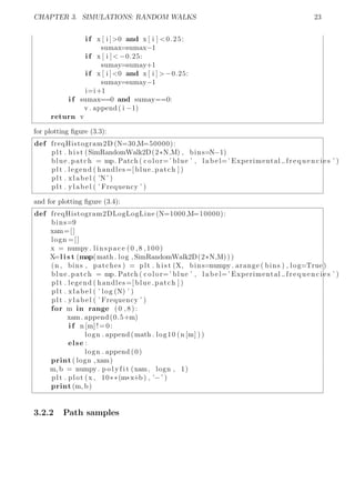 CHAPTER 3. SIMULATIONS: RANDOM WALKS 23
i f x [ i ]>0 and x [ i ] <0.25:
sumax=sumax−1
i f x [ i ] < −0.25:
sumay=sumay+1
i f x [ i ]<0 and x [ i ] > −0.25:
sumay=sumay−1
i=i+1
i f sumax==0 and sumay==0:
v . append ( i −1)
return v
for plotting ﬁgure (3.3):
def freqHistogram2D (N=30,M=50000):
plt . h i s t (SimRandomWalk2D(2*N,M) , bins=N−1)
blue patch = mp. Patch ( color=’ blue ’ , l a b e l=’ Experimental frequencies ’ )
plt . legend ( handles =[ blue patch ] )
plt . xlabel ( ’N’ )
plt . ylabel ( ’ Frequency ’ )
and for plotting ﬁgure (3.4):
def freqHistogram2DLogLogLine (N=1000,M=10000):
bins=9
xam=[]
logn =[]
x = numpy . linspace (0 ,8 ,100)
X=l i s t (map(math . log , SimRandomWalk2D(2*N,M) ) )
(n , bins , patches ) = plt . h i s t (X, bins=numpy . arange ( bins ) , log=True )
blue patch = mp. Patch ( color=’ blue ’ , l a b e l=’ Experimental frequencies ’ )
plt . legend ( handles =[ blue patch ] )
plt . xlabel ( ’ log (N) ’ )
plt . ylabel ( ’ Frequency ’ )
for m in range ( 0 , 8 ) :
xam. append (0.5+m)
i f n [m]!=0:
logn . append (math . log10 (n [m] ) )
else :
logn . append (0)
print ( logn ,xam)
m, b = numpy . p o l y f i t (xam, logn , 1)
plt . plot (x , 10**(m*x+b ) , ’−’ )
print (m, b)
3.2.2 Path samples
 