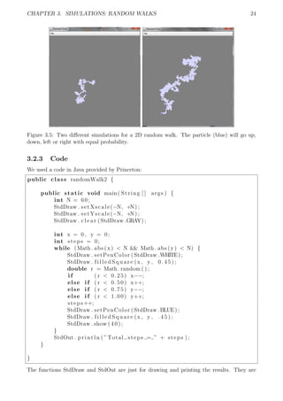 CHAPTER 3. SIMULATIONS: RANDOM WALKS 24
Figure 3.5: Two diﬀerent simulations for a 2D random walk. The particle (blue) will go up,
down, left or right with equal probability.
3.2.3 Code
We used a code in Java provided by Princeton:
public class randomWalk2 {
public static void main( String [ ] args ) {
int N = 60;
StdDraw . setXscale(−N, +N) ;
StdDraw . setYscale(−N, +N) ;
StdDraw . c l e a r (StdDraw .GRAY) ;
int x = 0 , y = 0;
int steps = 0;
while (Math . abs (x) < N && Math . abs (y) < N) {
StdDraw . setPenColor (StdDraw .WHITE) ;
StdDraw . f i l l e d S q u a r e (x , y , 0 . 4 5 ) ;
double r = Math . random ( ) ;
i f ( r < 0.25) x−−;
else i f ( r < 0.50) x++;
else i f ( r < 0.75) y−−;
else i f ( r < 1.00) y++;
steps++;
StdDraw . setPenColor (StdDraw .BLUE) ;
StdDraw . f i l l e d S q u a r e (x , y , . 4 5 ) ;
StdDraw . show ( 4 0 ) ;
}
StdOut . println ( ”Total steps = ” + steps ) ;
}
}
The functions StdDraw and StdOut are just for drawing and printing the results. They are
 