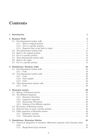 Contents
1 Introduction 1
2 Random Walk 5
2.1 One-dimensional random walk . . . . . . . . . . . . . . . . . . . . . . . . . . . . 5
2.1.1 Back to original position . . . . . . . . . . . . . . . . . . . . . . . . . . . 5
2.1.2 Get to a speciﬁc position . . . . . . . . . . . . . . . . . . . . . . . . . . . 7
2.1.3 Expected time to get back to origin . . . . . . . . . . . . . . . . . . . . . 8
2.2 Two-dimensional random walk . . . . . . . . . . . . . . . . . . . . . . . . . . . . 11
2.3 Back to the original position . . . . . . . . . . . . . . . . . . . . . . . . . . . . . 11
2.4 Get to a speciﬁc position . . . . . . . . . . . . . . . . . . . . . . . . . . . . . . . 13
2.5 Three-dimensional random walk . . . . . . . . . . . . . . . . . . . . . . . . . . . 13
2.6 Back to the origin . . . . . . . . . . . . . . . . . . . . . . . . . . . . . . . . . . . 13
2.7 Get to a speciﬁc position . . . . . . . . . . . . . . . . . . . . . . . . . . . . . . . 15
3 Simulations: Random walks 16
3.1 One-dimensional random walk . . . . . . . . . . . . . . . . . . . . . . . . . . . . 16
3.1.1 Code . . . . . . . . . . . . . . . . . . . . . . . . . . . . . . . . . . . . . . 18
3.2 Two-dimensional random walk . . . . . . . . . . . . . . . . . . . . . . . . . . . . 20
3.2.1 Code . . . . . . . . . . . . . . . . . . . . . . . . . . . . . . . . . . . . . . 22
3.2.2 Path samples . . . . . . . . . . . . . . . . . . . . . . . . . . . . . . . . . 23
3.2.3 Code . . . . . . . . . . . . . . . . . . . . . . . . . . . . . . . . . . . . . . 24
3.3 Three-dimensional random walk . . . . . . . . . . . . . . . . . . . . . . . . . . . 25
3.3.1 Code . . . . . . . . . . . . . . . . . . . . . . . . . . . . . . . . . . . . . . 26
4 Brownian motion 29
4.1 History of Brownian motion . . . . . . . . . . . . . . . . . . . . . . . . . . . . . 29
4.2 The Difussion Equation . . . . . . . . . . . . . . . . . . . . . . . . . . . . . . . 31
4.2.1 Einstein’s derivation . . . . . . . . . . . . . . . . . . . . . . . . . . . . . 31
4.2.2 Langevin’s approach . . . . . . . . . . . . . . . . . . . . . . . . . . . . . 32
4.2.3 Macroscopic Derivation . . . . . . . . . . . . . . . . . . . . . . . . . . . . 33
4.2.4 Solution of the diﬀusion equation . . . . . . . . . . . . . . . . . . . . . . 34
4.3 Recurrence of Brownian motion . . . . . . . . . . . . . . . . . . . . . . . . . . . 35
4.4 Expected time to reach a speciﬁc position . . . . . . . . . . . . . . . . . . . . . 40
4.5 Other properties of Brownian motion . . . . . . . . . . . . . . . . . . . . . . . . 42
4.5.1 Quadratic variation . . . . . . . . . . . . . . . . . . . . . . . . . . . . . . 42
4.5.2 Unbounded variation . . . . . . . . . . . . . . . . . . . . . . . . . . . . . 43
5 Simulations: Brownian Motion 45
5.1 Numerical integration of stochastic diﬀerential equations with Gaussian white
noise . . . . . . . . . . . . . . . . . . . . . . . . . . . . . . . . . . . . . . . . . . 45
5.1.1 Runge-Kutta-Type methods . . . . . . . . . . . . . . . . . . . . . . . . . 47
2
 