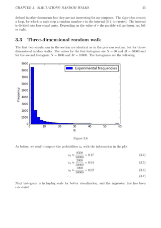 CHAPTER 3. SIMULATIONS: RANDOM WALKS 25
deﬁned in other documents but they are not interesting for our purposes. The algorithm creates
a loop, for which in each step a random number r in the interval (0, 1] is created. The interval
is divided into four equal parts. Depending on the value of r the particle will go down, up, left
or right.
3.3 Three-dimensional random walk
The ﬁrst two simulations in the section are identical as in the previous section, but for three-
dimensional random walks. The values for the ﬁrst histogram are N = 60 and M = 50000 and
for the second histogram N = 1000 and M = 10000. The histograms are the following
Figure 3.6
As before, we could compute the probabilites an with the information in the plot
a2 ≈
8500
50000
= 0.17 (3.4)
a4 ≈
2000
50000
= 0.04 (3.5)
a6 ≈
1000
50000
= 0.02 (3.6)
. . . (3.7)
Next histogram is in log-log scale for better visualization, and the regression line has been
calculated
 