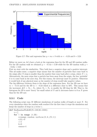 CHAPTER 3. SIMULATIONS: RANDOM WALKS 26
Figure 3.7: Plot and regression line y = mx + b with m = −0.24 and b = 3.24
Before we move on, let’s have a look at the regression lines for the 2D and 3D random walks.
For the 2D random walk we obtained y = −0.14x + 3.38 while for the 3D random walk y =
−0.24x + 3.24.
First we start with the similarities. They both have a negative slope and a positive intercept.
This all makes sense, a negative slope means that the number of particles that come back to
the origin after N steps is smaller than the number that come back after n steps, where N > n.
Alternatively, the more steps that a particle has been away from the origin, the less ‘probable’
it is to come back in the next step. For this reason, the intercept must be positive. Otherwise
it would lack of any physical sense as the number of steps would take negative values.
The big diﬀerence between them is the slope of the regression lines. For the 2D case we have
m = −0.14 and for the 3D m = −0.24 which is a diﬀerence close to 50%. This means that
the increment ∆N = N2 − N1, where N2 > N1, is smaller for 2D than for 3D. That is, the
histogram for 3D is more ‘heavy’ for small values of N and it decreases faster to 0 as N grows
than for the 2D case.
3.3.1 Code
The following script runs M diﬀerent simulations of random walks of length at most N. For
every simulation when the random walk reaches 0 for the ﬁrst time it stops the simulation and
keeps the number of steps in a vector v.
def SimRandomWalk3D(N=100,M=1000):
v=[]
for l in range (1 ,M) :
x=numpy . random . uniform (0 ,6 ,(N, 1 ) )
x[0]=0
i=1
k=0
sumax=1
 