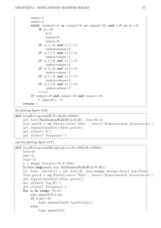 CHAPTER 3. SIMULATIONS: RANDOM WALKS 27
sumay=1
sumaz=1
while (sumax!=0 or sumay!=0 or sumaz!=0) and i<N or k==0:
i f k==0:
k=1
sumax=0
sumay=0
i f x [ i ]>0 and x [ i ] <1:
sumax=sumax+1
i f x [ i ]>1 and x [ i ] <2:
sumax=sumax−1
i f x [ i ]>2 and x [ i ] <3:
sumay=sumay+1
i f x [ i ]>3 and x [ i ] <4:
sumay=sumay−1
i f x [ i ]>4 and x [ i ] <5:
sumaz=sumaz+1
i f x [ i ]>5 and x [ i ] <6:
sumaz=sumaz−1
i=i+1
i f sumax==0 and sumay==0 and sumaz==0:
v . append ( i −1)
return v
for plotting ﬁgure (3.6):
def freqHistogram3D (N=30,M=50000):
plt . h i s t (SimRandomWalk3D(2*N,M) , bins=N−1)
blue patch = mp. Patch ( color=’ blue ’ , l a b e l=’ Experimental frequencies ’ )
plt . legend ( handles =[ blue patch ] )
plt . xlabel ( ’N’ )
plt . ylabel ( ’ Frequency ’ )
and for plotting ﬁgure (3.7):
def freqHistogram3DLogLogLine (N=1000,M=10000):
bins=9
xam=[]
logn =[]
x = numpy . linspace (0 ,8 ,100)
X=l i s t (map(math . log , SimRandomWalk3D(2*N,M) ) )
(n , bins , patches ) = plt . h i s t (X, bins=numpy . arange ( bins ) , log=True )
blue patch = mp. Patch ( color=’ blue ’ , l a b e l=’ Experimental frequencies ’ )
plt . legend ( handles =[ blue patch ] )
plt . xlabel ( ’ log (N) ’ )
plt . ylabel ( ’ Frequency ’ )
for m in range ( 0 , 8 ) :
xam. append (0.5+m)
i f n [m]!=0:
logn . append (math . log10 (n [m] ) )
else :
logn . append (0)
 