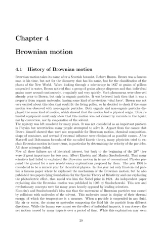 Chapter 4
Brownian motion
4.1 History of Brownian motion
Brownian motion takes its name after a Scottish botanist, Robert Brown. Brown was a famous
man in his time, but not for the discovery that has his name, but for the classiﬁcation of the
plants of the New World. When looking through a microscope in 1827 at grains of pollens
suspended in water, Brown noticed that a group of grains always disperses and that individual
grains move around continuously, irregularly and very quickly. Such phenomena were observed
already prior to Brown, but only in organic particles. It was believed back then that it was a
property from organic molecules, having some kind of mysterious ‘vital force’. Brown was not
very excited about this idea that could ﬁt the living pollen, so he decided to check if the same
motion was observed with non-organic particles. Both organic and non-organic particles dis-
played the same kind of motion, which showed that the motion had a physical origin. Brown’s
limited equipment could only show that this motion was not caused by currents in the liquid,
nor by convection, nor by evaporation of the solvent.
The mystery was left unsolved for many years. It was not considered as an important problem
in Physics but nevertheless many people attempted to solve it. Appart from the causes that
Brown himself showed that were not responsible for Brownian motion, chemical composition,
shape of container, and several of external inﬂuence were eliminated as possible causes. After
Maxwell and Boltzmann formulated the so-called kinetic theory, many physicists tried to ex-
plain Brownian motion in those terms, in particular by determining the velocity of the particles.
All those attempts failed.
Now all these failures are of historical interest, but back to the beginning of the 20th
they
were of great importance for two men: Albert Einstein and Marian Smoluchowski. That many
scientists had failed to explained the Brownian motion in terms of conventional Physics pre-
pared the ground for a new revolutionary explanations proposed by them. The year 1905 is
considered to be a miracle year for theoretical physics. In this year not only Einstein did pub-
lish a famous paper where he explained the mechanism of the Brownian motion, but he also
published two papers lying foundations for the Special Theory of Relativity and one explaining
the photoelectric eﬀect, that would win him the Nobel prize in 1921. An independent paper
explaining also the Brownian motion was published in 1905 by Smoluchowski. This new and
revolutionary concepts were for many years heavily opposed by leading scientists.
Einstein’s and Smoluchowski’s idea was that the movement of Brownian particles was caused
by collisions with molecules of the solvent. This molecules move in display of their thermal
energy, of which the temperature is a measure. When a particle is suspended in any ﬂuid,
like air or water, the atoms or molecules composing the ﬂuid hit the particle from diﬀerent
directions. While the human eye cannot see the eﬀect of individual impacts, it can observe the
net motion caused by many impacts over a period of time. While this explanation may seem
29
 