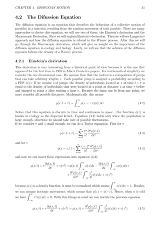 CHAPTER 4. BROWNIAN MOTION 31
4.2 The Difussion Equation
The diﬀusion equation is an equation that describes the behaviour of a collective motion of
particles in a material, resulting from the random movement of each particle. There are many
approaches to derive this equation, we will use two of them: the Einstein’s derivation and the
Macroscopic Derivation. First we will explain Einstein’s derivation. Then we will see Langevin’s
approach and how the diﬀusion equation is related to the Wiener process. After this we will
go through the Macroscopic derivation, which will give us insight on the importance of the
diﬀusion equation in ecology and biology. Lastly, we will see that the solution of the diﬀusion
equation follows the density of a Wiener process.
4.2.1 Einstein’s derivation
This derivation is very interesting from a historical point of view because it is the one that
appeared for the ﬁrst time in 1905 in Albert Einstein’s papers. For mathematical simplicity we
consider the one dimensional case. We assume that that the motion is a composition of jumps
that can take arbitrary lengths z. Each possible jump is assigned a probability according to
a PDF φ(z). If we assume i.i.d jumps, the density of individuals located at x at time t + τ is
equal to the density of individuals that were located at a point at distance z at time τ before
and jumped to point x after waiting a time τ. Because the jump can be from any point, we
must consider all possible distances. Mathematically this means
ρ(x, t + τ) =
∞
−∞
ρ(x − z, t)φ(z)dz (4.2)
Notice that this equation is discrete in time and continuous in space. The function φ(z) is
known in ecology as the dispersal kernel. Equation (4.2) holds only when the population is
large enough, otherwise we should take care of possible ﬂuctuations.
If we consider τ and z small enough, we can do a Taylor expansion. First for τ
ρ(x, t + τ) =
∞
n=0
τn
n!
∂n
ρ(x, t)
∂tn
(4.3)
and for z
ρ(x − z, t) =
∞
n=0
(−z)n
n!
∂n
ρ(x, t)
∂xn
(4.4)
and now we can insert these expressions into equation (4.2):
ρ(x, t) + τ
∂ρ(x, t)
∂t
+ ◦(τ2
) =ρ(x, t)
∞
−∞
φ(z)dz −
∂ρ(x, t)
∂x
∞
−∞
zφ(z)dz+
+
∂2
ρ(x, t)
∂x2
∞
−∞
z2
2!
φ(z)dz + ◦(z3
)
because φ(z) is a density function, it must be normalised which means
∞
−∞
φ(z)dz = 1. Besides,
we can assume isotropic movements, which means that φ(z) = φ(−z). Hence, when n is odd
we have
∞
−∞
zn
φ(z)dz = 0. With this things in mind we can rewrite the previous equation
ρ(x, t) + τ
∂ρ(x, t)
∂t
+ ◦(τ2
) = ρ(x, t) +
∂2
ρ(x, t)
∂x2
∞
−∞
z2
2!
φ(z)dz + ◦(z4
) (4.5)
 